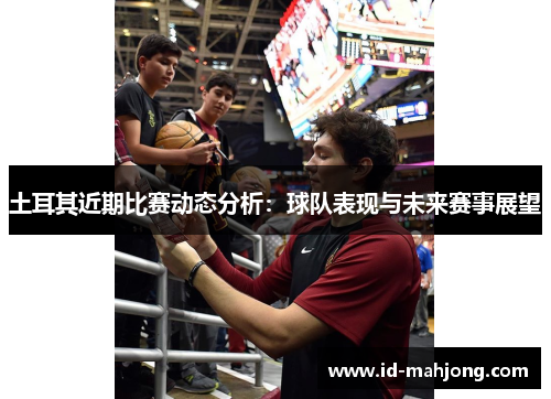 土耳其近期比赛动态分析：球队表现与未来赛事展望
