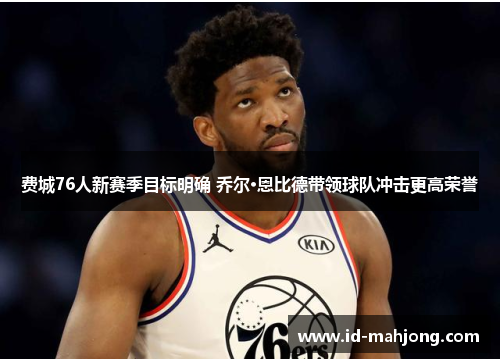 费城76人新赛季目标明确 乔尔·恩比德带领球队冲击更高荣誉