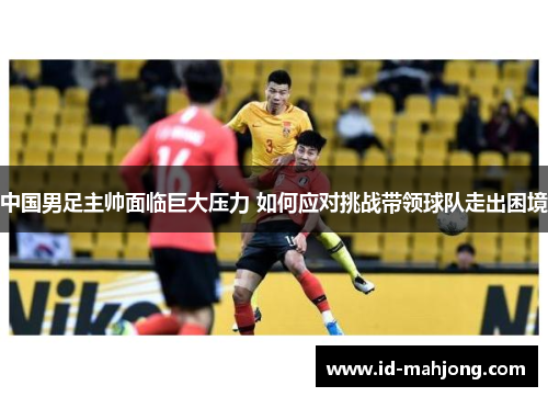 中国男足主帅面临巨大压力 如何应对挑战带领球队走出困境 中国男足主帅面临巨大压力 如何应对挑战带领球队走出困境