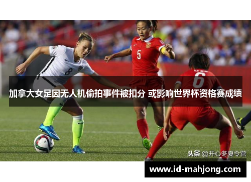 加拿大女足因无人机偷拍事件被扣分 或影响世界杯资格赛成绩 加拿大女足因无人机偷拍事件被扣分 或影响世界杯资格赛成绩