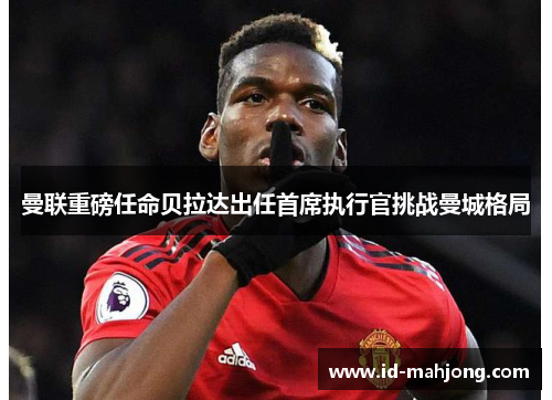 曼联重磅任命贝拉达出任首席执行官挑战曼城格局